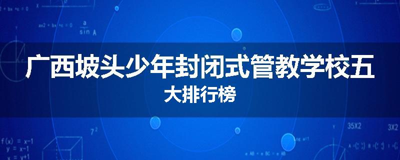 广西坡头少年封闭式管教学校五大排行榜