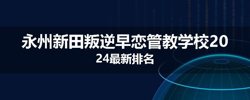永州新田叛逆早恋管教学校2024最新排名