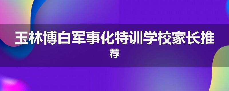 玉林博白军事化特训学校家长推荐