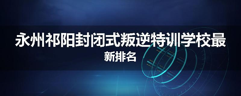 永州祁阳封闭式叛逆特训学校最新排名