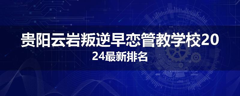 贵阳云岩叛逆早恋管教学校2024最新排名