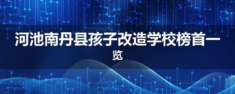 河池南丹县孩子改造学校榜首一览