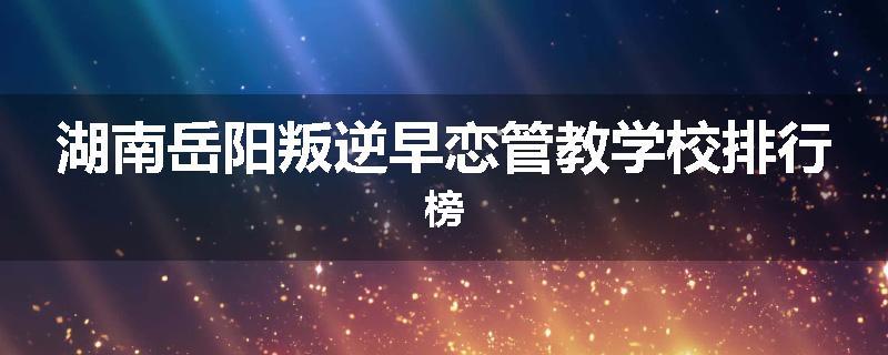 湖南岳阳叛逆早恋管教学校排行榜