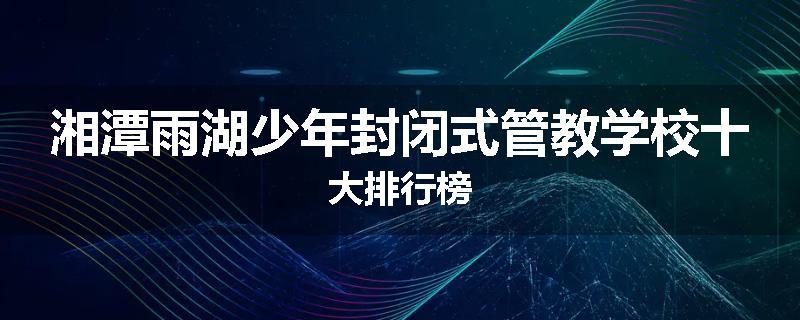 湘潭雨湖少年封闭式管教学校十大排行榜