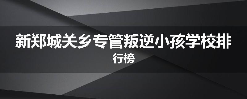新郑城关乡专管叛逆小孩学校排行榜