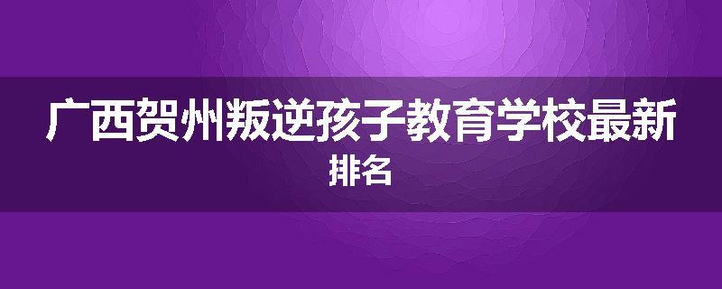广西贺州叛逆孩子教育学校最新排名
