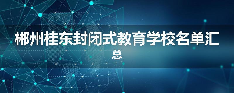 郴州桂东封闭式教育学校名单汇总