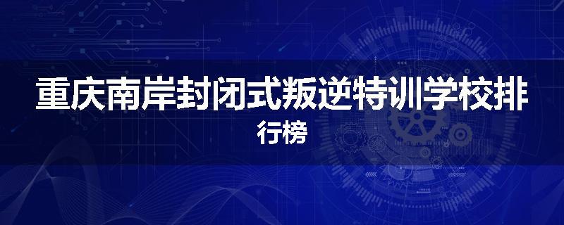 重庆南岸封闭式叛逆特训学校排行榜