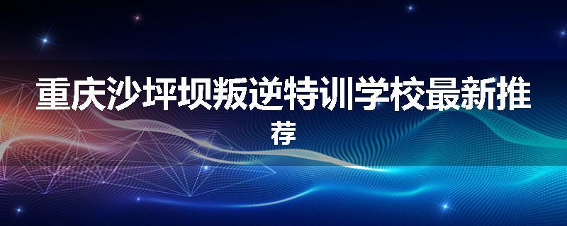重庆沙坪坝叛逆特训学校最新推荐