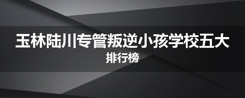 玉林陆川专管叛逆小孩学校五大排行榜