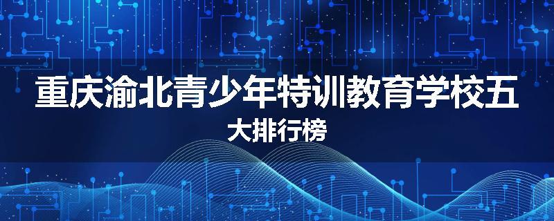 重庆渝北青少年特训教育学校五大排行榜
