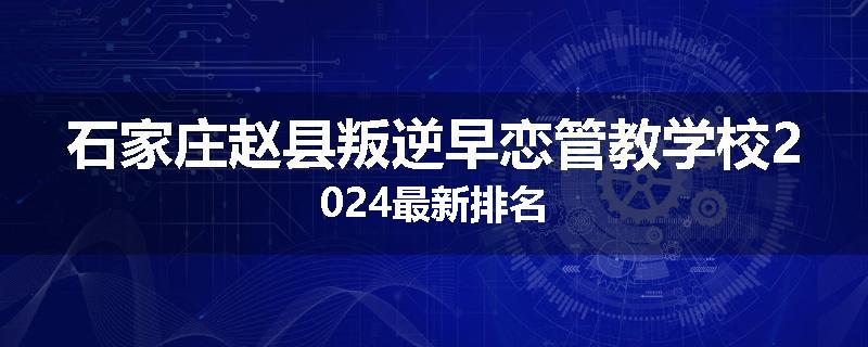 石家庄赵县叛逆早恋管教学校2024最新排名