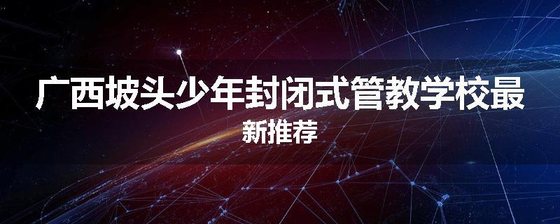 广西坡头少年封闭式管教学校最新推荐