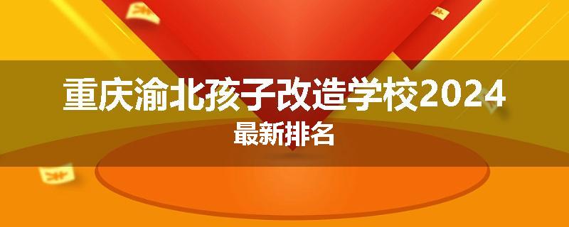 重庆渝北孩子改造学校2024最新排名