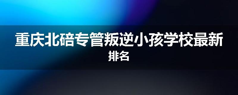 重庆北碚专管叛逆小孩学校最新排名