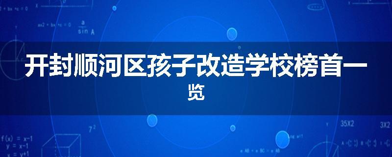 开封顺河区孩子改造学校榜首一览