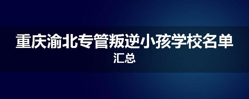 重庆渝北专管叛逆小孩学校名单汇总