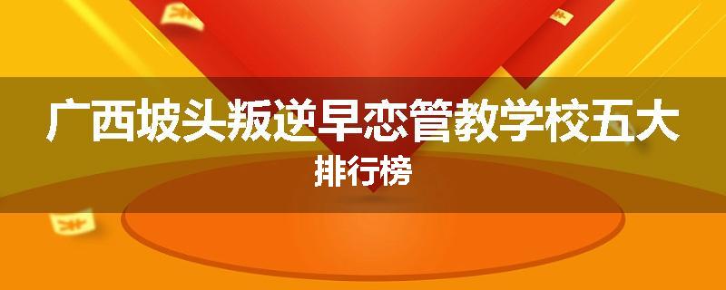 广西坡头叛逆早恋管教学校五大排行榜