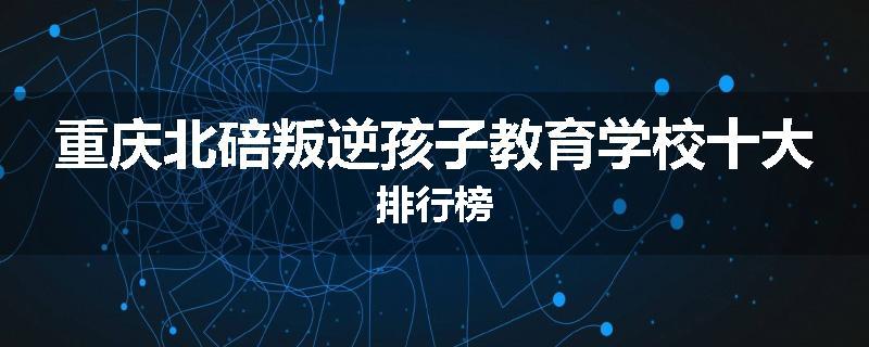 重庆北碚叛逆孩子教育学校十大排行榜