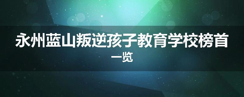 永州蓝山叛逆孩子教育学校榜首一览