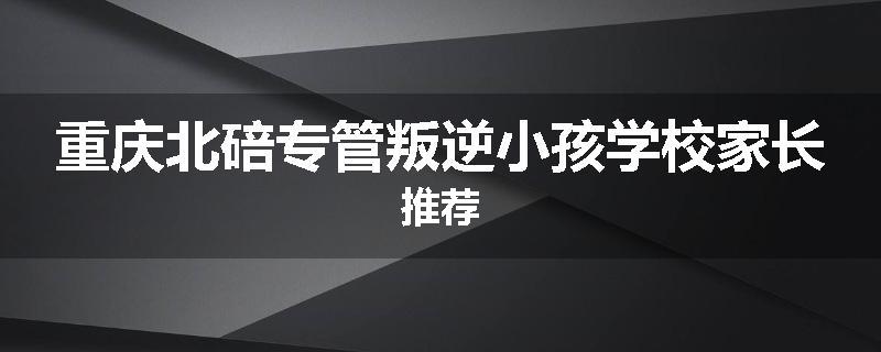 重庆北碚专管叛逆小孩学校家长推荐