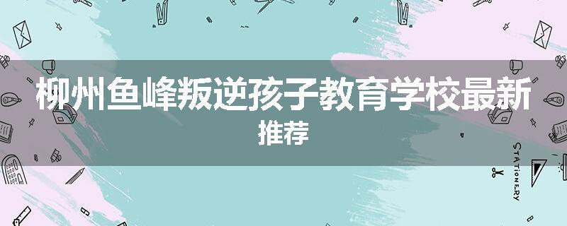 柳州鱼峰叛逆孩子教育学校最新推荐