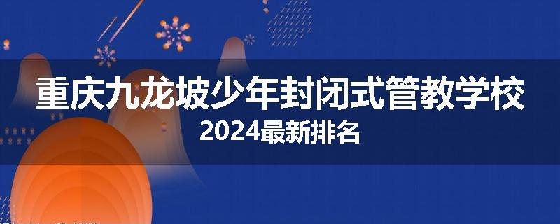 重庆九龙坡少年封闭式管教学校2024最新排名