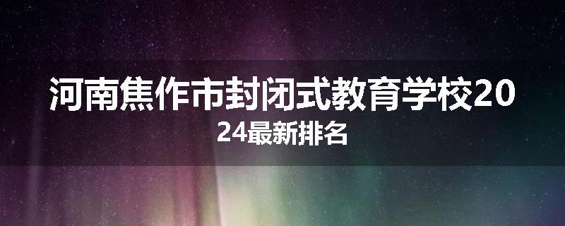 河南焦作市封闭式教育学校2024最新排名