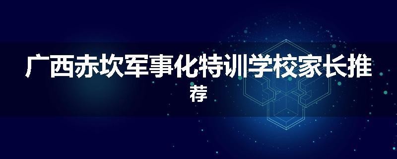 广西赤坎军事化特训学校家长推荐