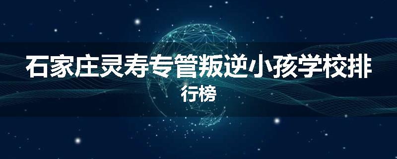 石家庄灵寿专管叛逆小孩学校排行榜