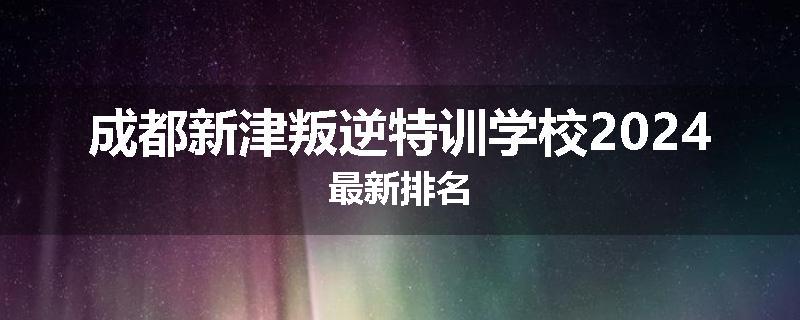 成都新津叛逆特训学校2024最新排名