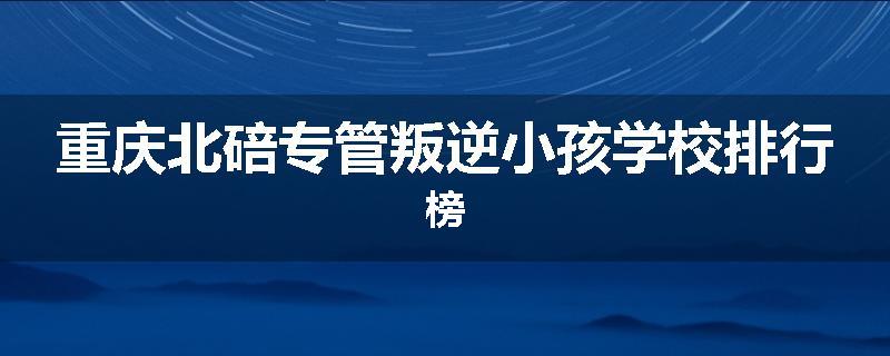 重庆北碚专管叛逆小孩学校排行榜