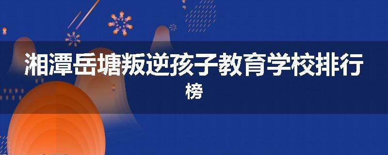 湘潭岳塘叛逆孩子教育学校排行榜