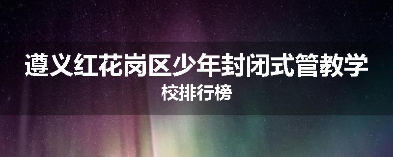 遵义红花岗区少年封闭式管教学校排行榜