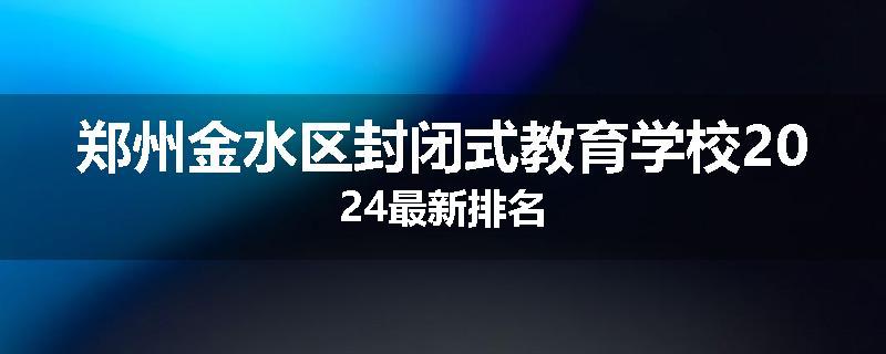 郑州金水区封闭式教育学校2024最新排名