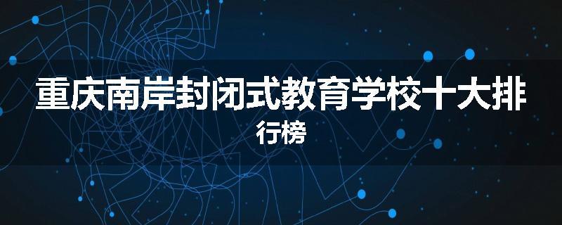 重庆南岸封闭式教育学校十大排行榜