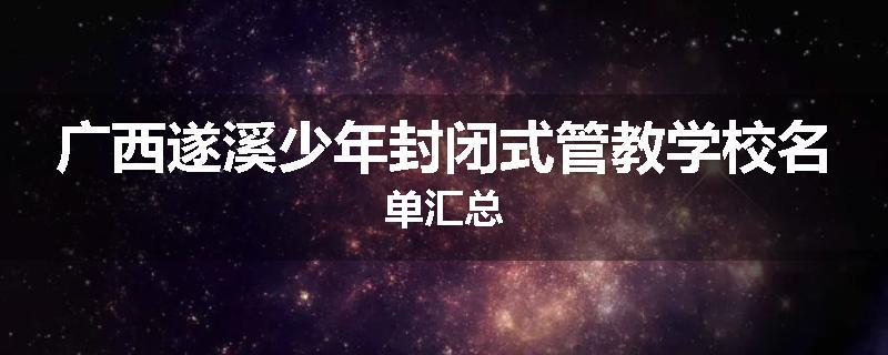 广西遂溪少年封闭式管教学校名单汇总