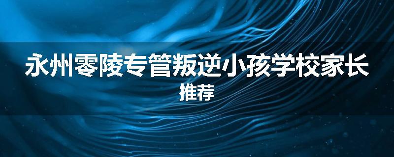 永州零陵专管叛逆小孩学校家长推荐