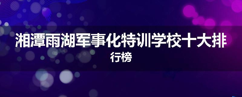 湘潭雨湖军事化特训学校十大排行榜