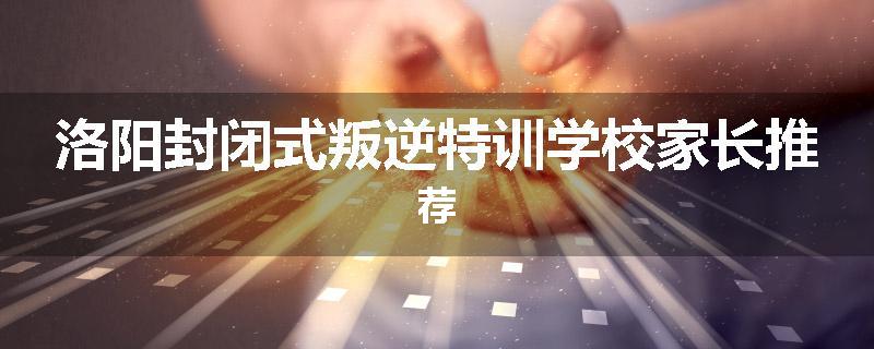 洛阳封闭式叛逆特训学校家长推荐