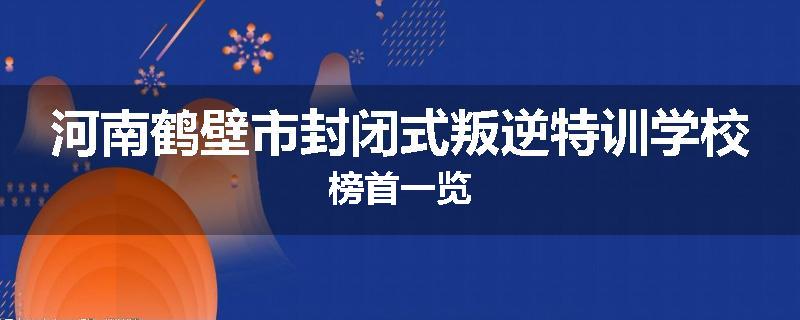 河南鹤壁市封闭式叛逆特训学校榜首一览
