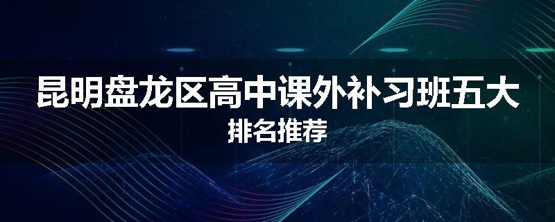 昆明盘龙区高中课外补习班五大排名推荐