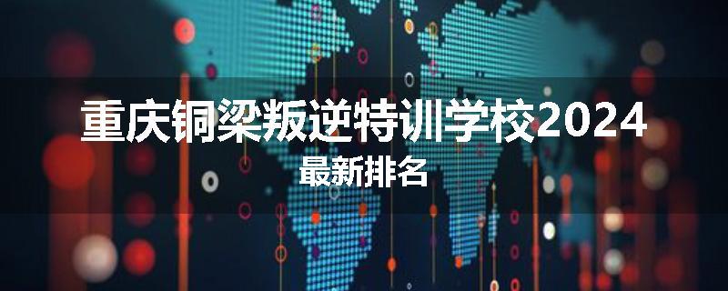 重庆铜梁叛逆特训学校2024最新排名