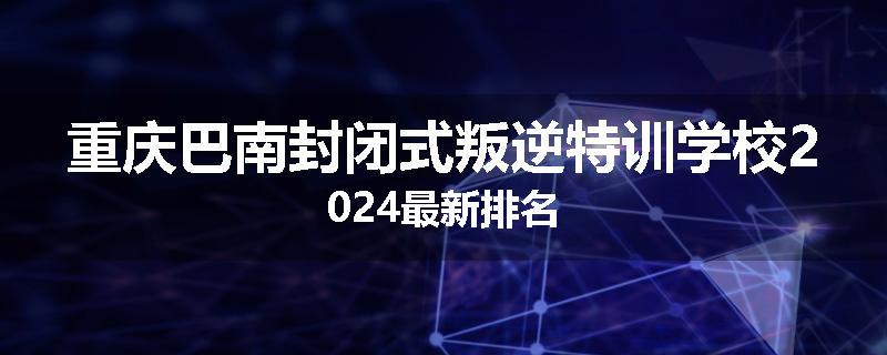 重庆巴南封闭式叛逆特训学校2024最新排名
