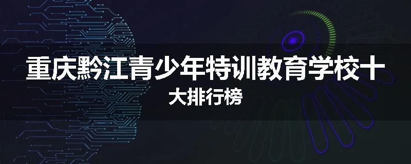 重庆黔江青少年特训教育学校十大排行榜