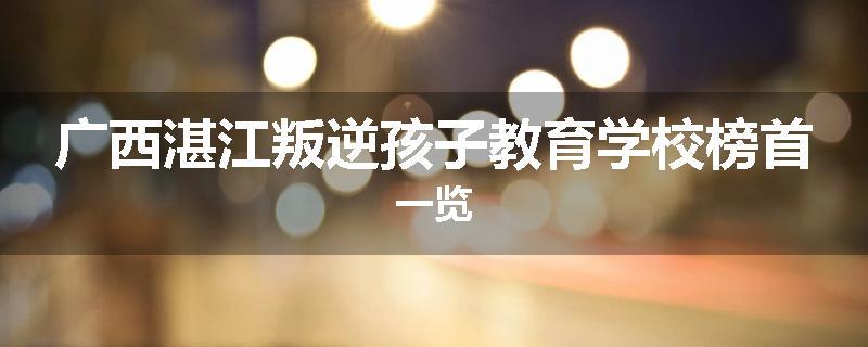 广西湛江叛逆孩子教育学校榜首一览