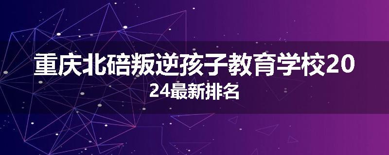 重庆北碚叛逆孩子教育学校2024最新排名