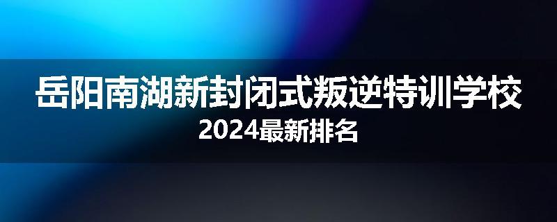岳阳南湖新封闭式叛逆特训学校2024最新排名