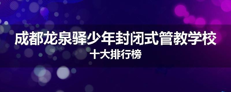 成都龙泉驿少年封闭式管教学校十大排行榜