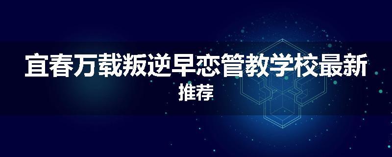 宜春万载叛逆早恋管教学校最新推荐